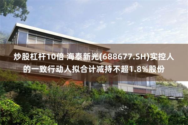 炒股杠杆10倍 海泰新光(688677.SH)实控人的一致行动人拟合计减持不超1.8%股份
