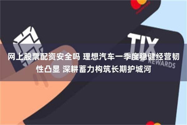 网上股票配资安全吗 理想汽车一季度稳健经营韧性凸显 深耕蓄力构筑长期护城河