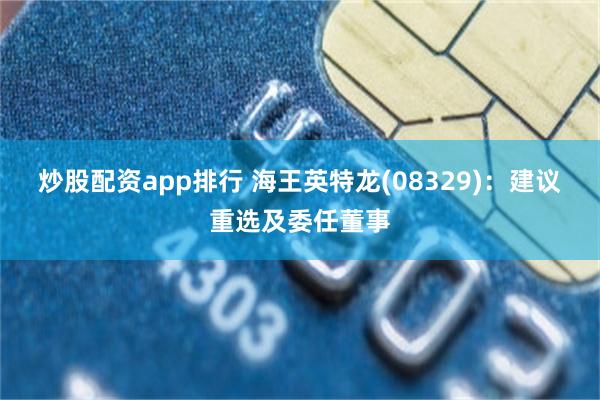 炒股配资app排行 海王英特龙(08329)：建议重选及委任董事