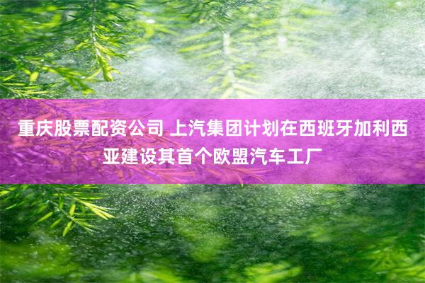 重庆股票配资公司 上汽集团计划在西班牙加利西亚建设其首个欧盟汽车工厂