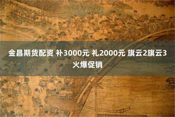 金昌期货配资 补3000元 礼2000元 旗云2旗云3火爆促销