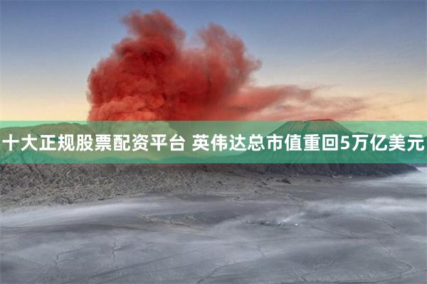 十大正规股票配资平台 英伟达总市值重回5万亿美元