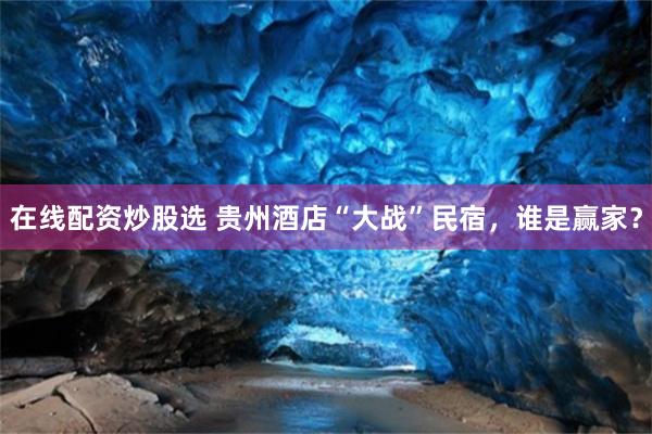 在线配资炒股选 贵州酒店“大战”民宿，谁是赢家？
