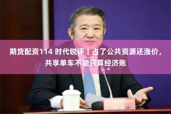 期货配资114 时代锐评｜占了公共资源还涨价，共享单车不能只算经济账
