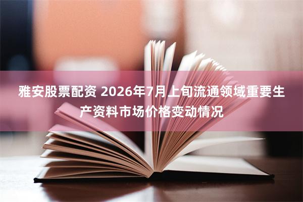 雅安股票配资 2026年7月上旬流通领域重要生产资料市场价格变动情况