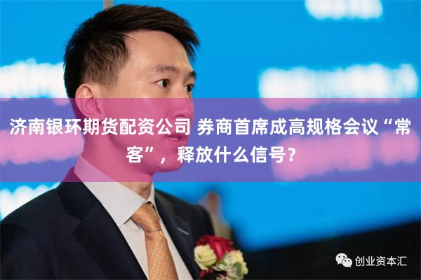 济南银环期货配资公司 券商首席成高规格会议“常客”，释放什么信号？