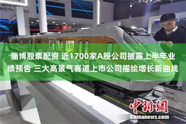 淄博股票配资 近1700家A股公司披露上半年业绩预告 三大高景气赛道上市公司描绘增长新曲线