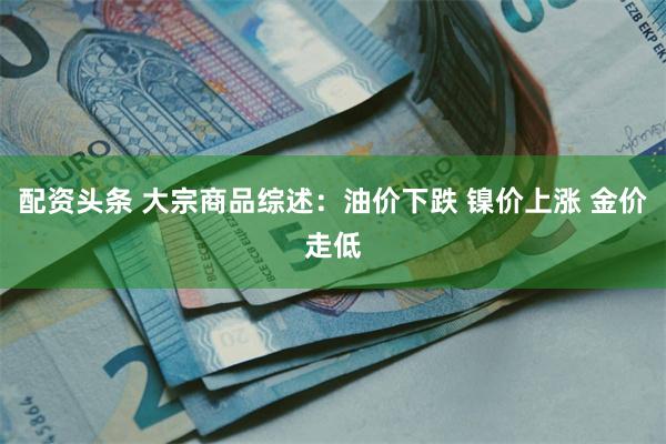 配资头条 大宗商品综述：油价下跌 镍价上涨 金价走低