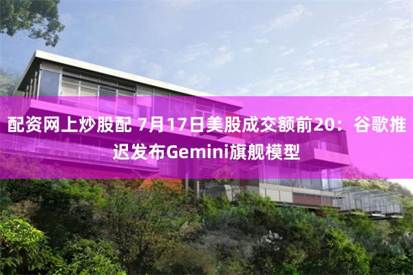 配资网上炒股配 7月17日美股成交额前20：谷歌推迟发布Gemini旗舰模型