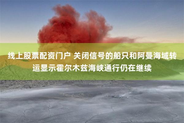 线上股票配资门户 关闭信号的船只和阿曼海域转运显示霍尔木兹海峡通行仍在继续