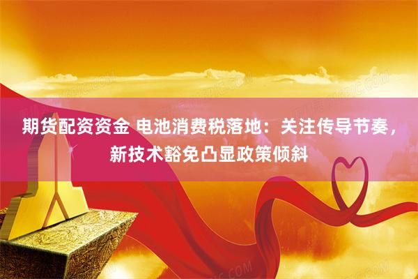 期货配资资金 电池消费税落地:关注传导节奏,新技术豁免凸显政策倾斜