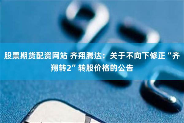 股票期货配资网站 齐翔腾达：关于不向下修正“齐翔转2”转股价格的公告
