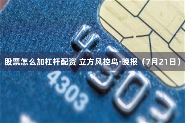 股票怎么加杠杆配资 立方风控鸟·晚报（7月21日）