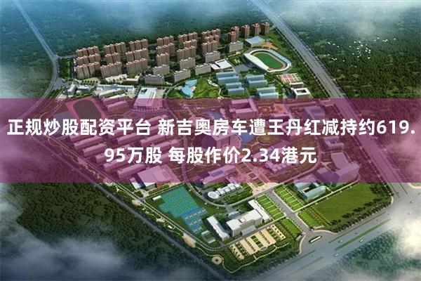正规炒股配资平台 新吉奥房车遭王丹红减持约619.95万股 每股作价2.34港元