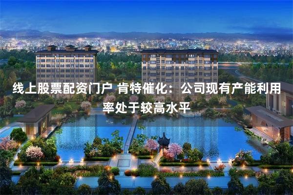 线上股票配资门户 肯特催化：公司现有产能利用率处于较高水平