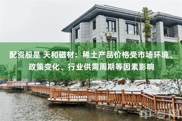 配资股是 天和磁材：稀土产品价格受市场环境、政策变化、行业供需周期等因素影响