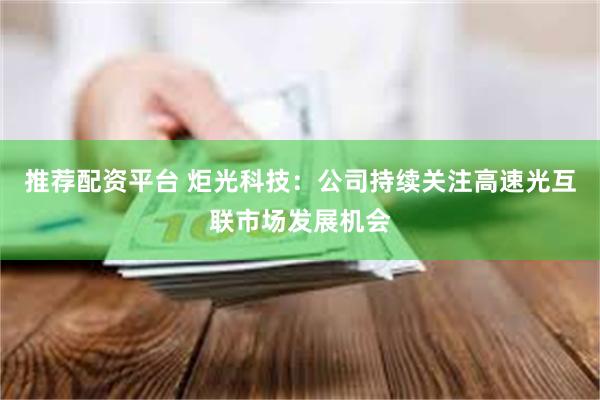 推荐配资平台 炬光科技：公司持续关注高速光互联市场发展机会