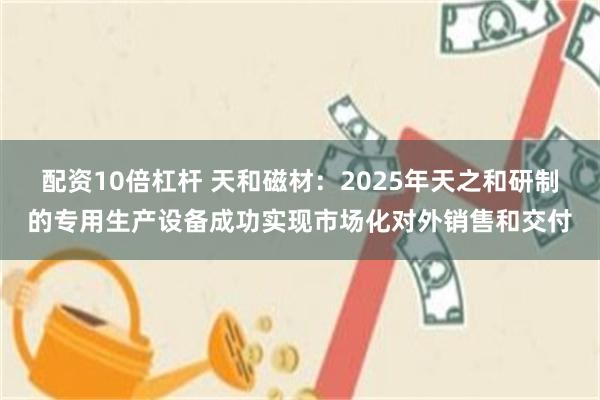 配资10倍杠杆 天和磁材：2025年天之和研制的专用生产设备成功实现市场化对外销售和交付
