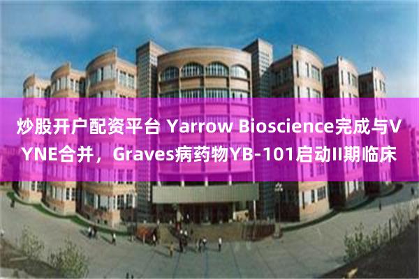炒股开户配资平台 Yarrow Bioscience完成与VYNE合并，Graves病药物YB-101启动II期临床