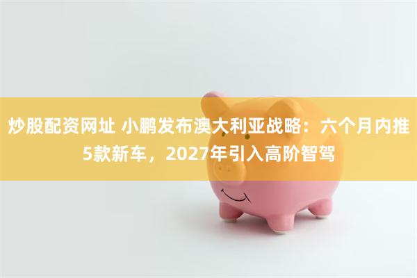 炒股配资网址 小鹏发布澳大利亚战略：六个月内推5款新车，2027年引入高阶智驾