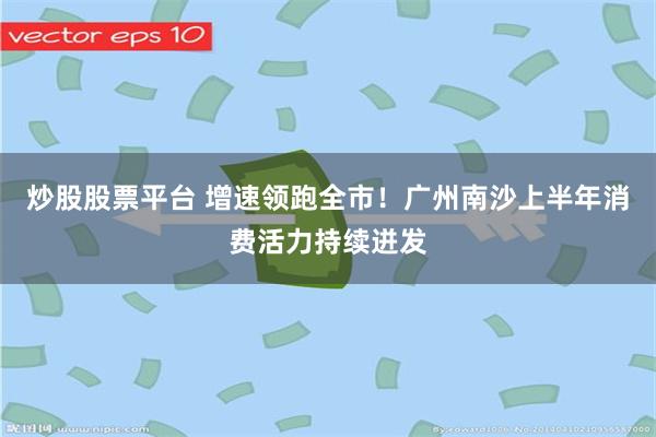 炒股股票平台 增速领跑全市！广州南沙上半年消费活力持续迸发