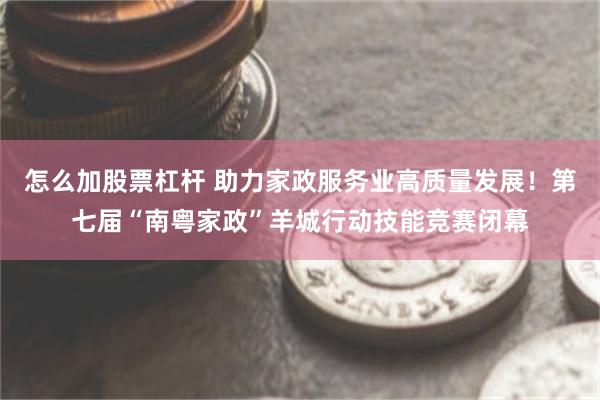 怎么加股票杠杆 助力家政服务业高质量发展!第七届“南粤家政”羊城行动技能竞赛闭幕