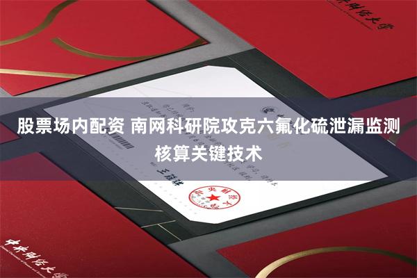 股票场内配资 南网科研院攻克六氟化硫泄漏监测核算关键技术