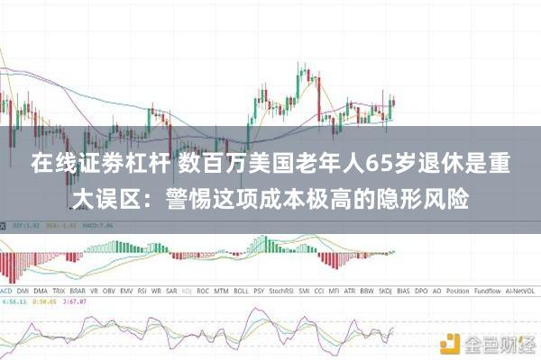 在线证劵杠杆 数百万美国老年人65岁退休是重大误区：警惕这项成本极高的隐形风险
