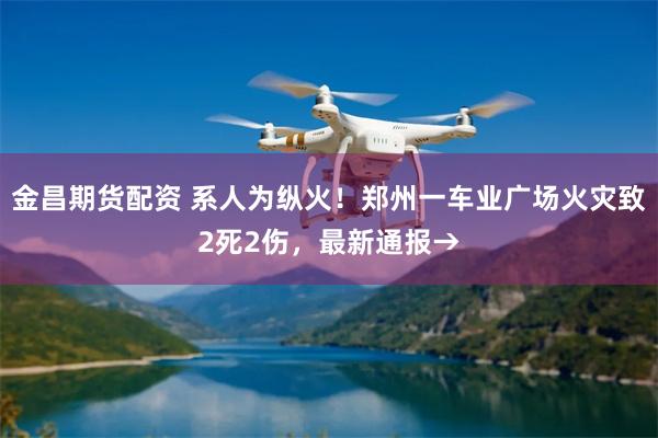 金昌期货配资 系人为纵火!郑州一车业广场火灾致2死2伤,最新通报→