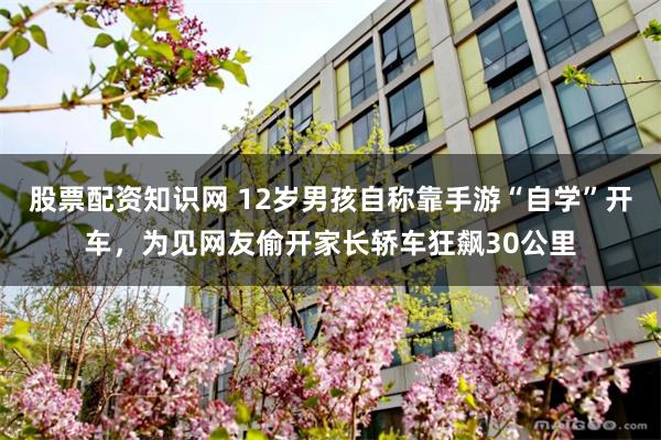 股票配资知识网 12岁男孩自称靠手游“自学”开车,为见网友偷开家长轿车狂飙30公里