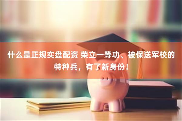 什么是正规实盘配资 荣立一等功、被保送军校的特种兵,有了新身份!