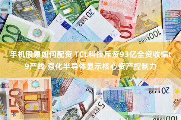 手机股票如何配资 TCL科技斥资93亿全资收编t9产线 强化半导体显示核心资产控制力