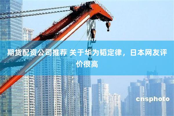 期货配资公司推荐 关于华为韬定律,日本网友评价很高