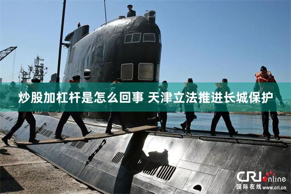 炒股加杠杆是怎么回事 天津立法推进长城保护