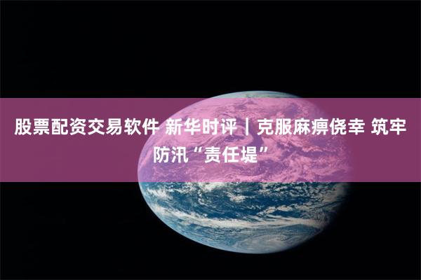 股票配资交易软件 新华时评｜克服麻痹侥幸 筑牢防汛“责任堤”