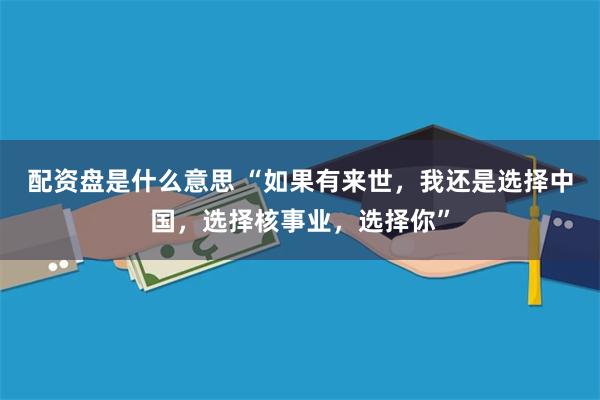 配资盘是什么意思 “如果有来世，我还是选择中国，选择核事业，选择你”