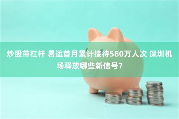 炒股带杠杆 暑运首月累计接待580万人次 深圳机场释放哪些新信号？