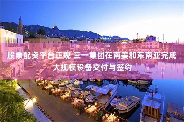 股票配资平台正规 三一集团在南美和东南亚完成大规模设备交付与签约