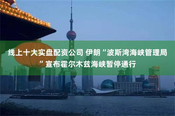 线上十大实盘配资公司 伊朗“波斯湾海峡管理局”宣布霍尔木兹海峡暂停通行