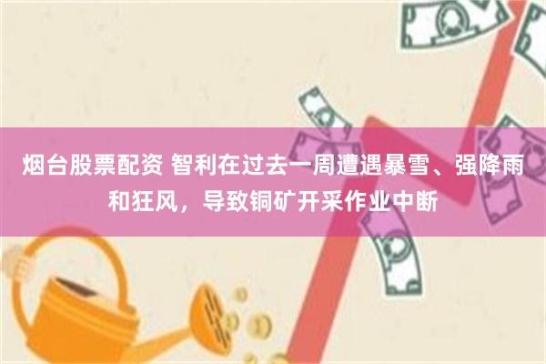 烟台股票配资 智利在过去一周遭遇暴雪、强降雨和狂风，导致铜矿开采作业中断
