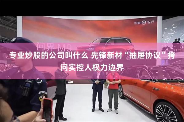 专业炒股的公司叫什么 先锋新材“抽屉协议”拷问实控人权力边界