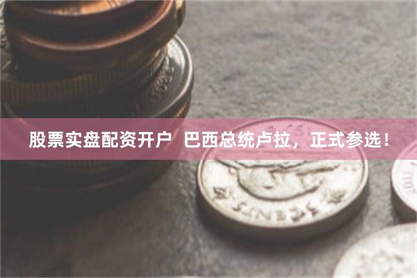 股票实盘配资开户  巴西总统卢拉，正式参选！
