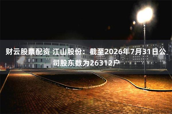 财云股票配资 江山股份：截至2026年7月31日公司股东数为26312户