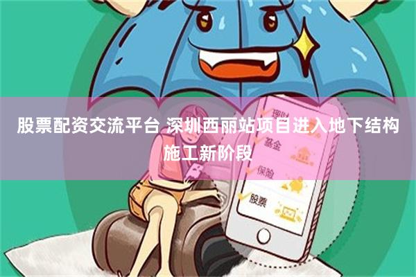 股票配资交流平台 深圳西丽站项目进入地下结构施工新阶段