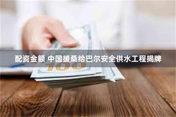 配资金额 中国援桑给巴尔安全供水工程揭牌