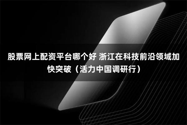 股票网上配资平台哪个好 浙江在科技前沿领域加快突破（活力中国调研行）