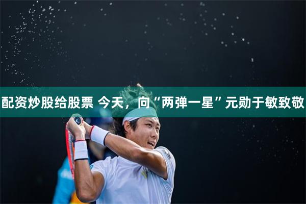 配资炒股给股票 今天，向“两弹一星”元勋于敏致敬
