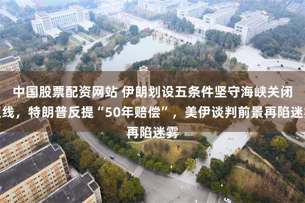 中国股票配资网站 伊朗划设五条件坚守海峡关闭红线，特朗普反提“50年赔偿”，美伊谈判前景再陷迷雾