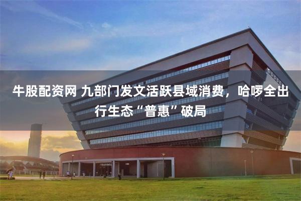 牛股配资网 九部门发文活跃县域消费，哈啰全出行生态“普惠”破局
