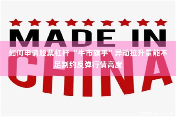 如何申请股票杠杆 “牛市旗手”异动拉升量能不足制约反弹行情高度